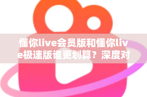 懂你live会员版和懂你live极速版谁更划算?深度对比分析,帮你选对不花冤枉钱 懂你live会员版和懂你live极速版谁更划算?深度对比分析,帮你选对不花冤枉钱