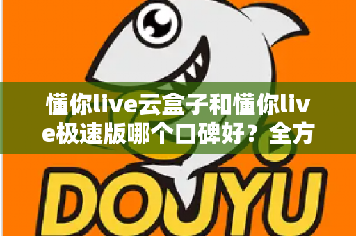 懂你live云盒子和懂你live极速版哪个口碑好？全方位对比评测帮你选出更适合自己的版本