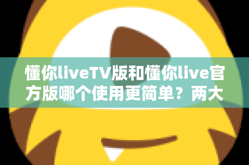 懂你liveTV版和懂你live官方版哪个使用更简单？两大版本全面对比，一文看懂哪个更适合你