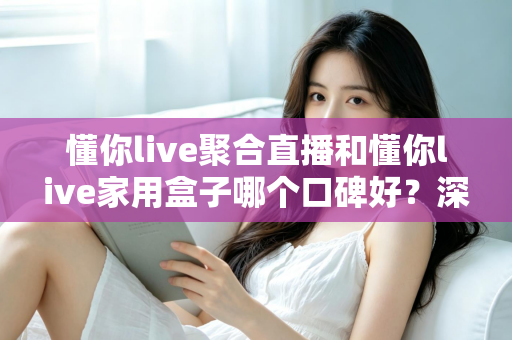 懂你live聚合直播和懂你live家用盒子哪个口碑好?深度对比评测与家庭选购避坑指南全解析 懂你live聚合直播和懂你live家用盒子哪个口碑好?深度对比评测与家庭选购避坑指南全解析