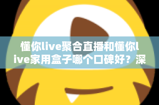 懂你live聚合直播和懂你live家用盒子哪个口碑好？深度对比评测与家庭选购避坑指南全解析