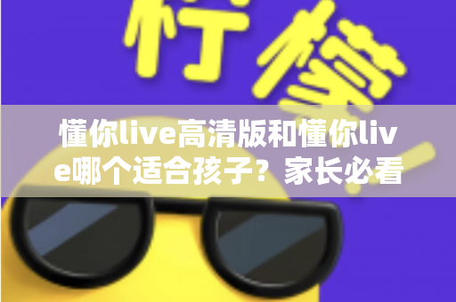 懂你live高清版和懂你live哪个适合孩子？家长必看的全面对比与选择指南