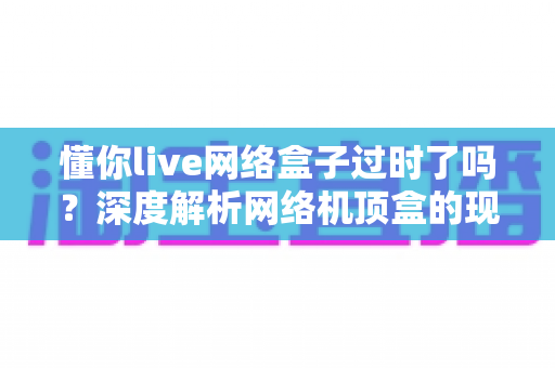 懂你live网络盒子过时了吗？深度解析网络机顶盒的现状与未来价值