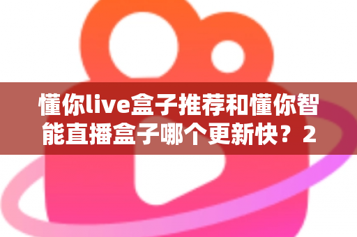 懂你live盒子推荐和懂你智能直播盒子哪个更新快？2025年最全选购对比指南与深度评测