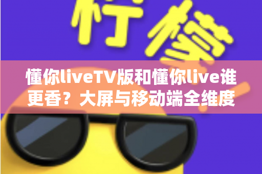 懂你liveTV版和懂你live谁更香？大屏与移动端全维度对比，看完不再纠结