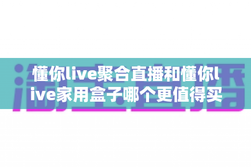 懂你live聚合直播和懂你live家用盒子哪个更值得买？全面深度对比帮你选对不选贵