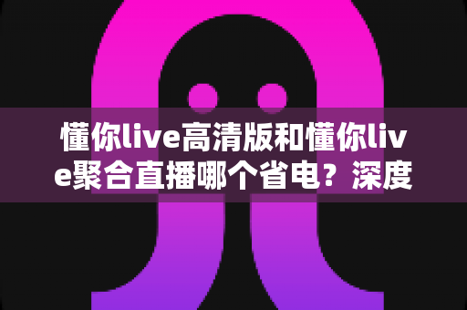 懂你live高清版和懂你live聚合直播哪个省电?深度耗电对比与实用省电指南全解析 懂你live高清版和懂你live聚合直播哪个省电?深度耗电对比与实用省电指南全解析