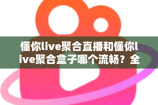 懂你live聚合直播和懂你live聚合盒子哪个流畅？全方位深度对比解析与选购指南