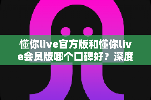 懂你live官方版和懂你live会员版哪个口碑好?深度对比解析帮你选对版本不踩坑 懂你live官方版和懂你live会员版哪个口碑好?深度对比解析帮你选对版本不踩坑
