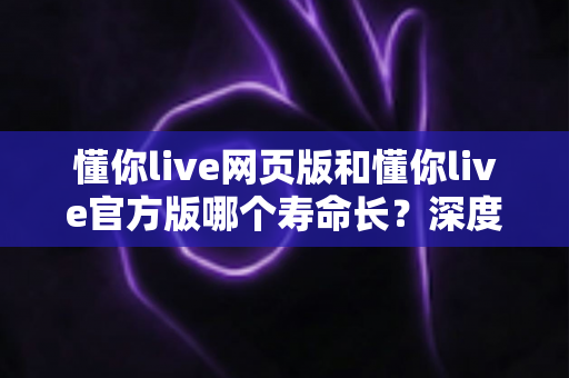 懂你live网页版和懂你live官方版哪个寿命长？深度对比分析与实用选择指南