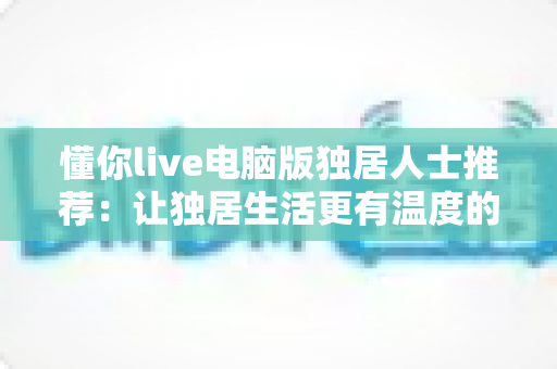 懂你live电脑版独居人士推荐:让独居生活更有温度的大屏陪伴平台 懂你live电脑版独居人士推荐:让独居生活更有温度的大屏陪伴平台