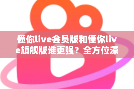懂你live会员版和懂你live旗舰版谁更强?全方位深度对比测评,帮你选对不花冤枉钱! 懂你live会员版和懂你live旗舰版谁更强?全方位深度对比测评,帮你选对不花冤枉钱!