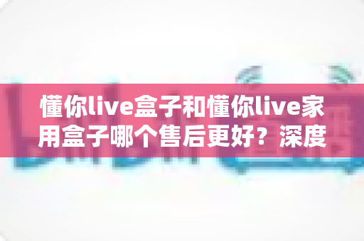 懂你live盒子和懂你live家用盒子哪个售后更好?深度售后对比全解析,帮你买得放心用得安心 懂你live盒子和懂你live家用盒子哪个售后更好?深度售后对比全解析,帮你买得放心用得安心