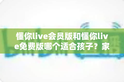 懂你live会员版和懂你live免费版哪个适合孩子?家长必读的全维度对比指南与选课避坑攻略 懂你live会员版和懂你live免费版哪个适合孩子?家长必读的全维度对比指南与选课避坑攻略