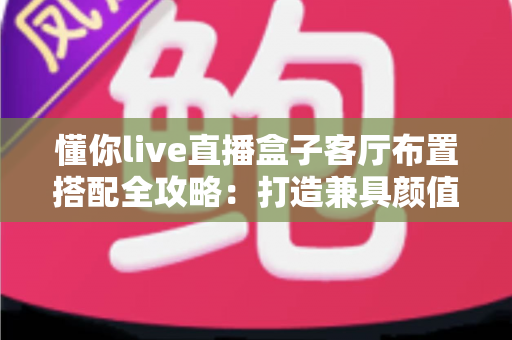 懂你live直播盒子客厅布置搭配全攻略：打造兼具颜值与实用的高品质智慧客厅