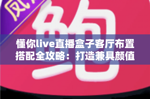 懂你live直播盒子客厅布置搭配全攻略：打造兼具颜值与实用的高品质智慧客厅