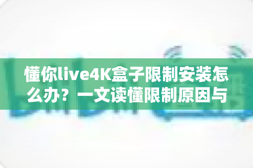 懂你live4K盒子限制安装怎么办？一文读懂限制原因与安全解决方案