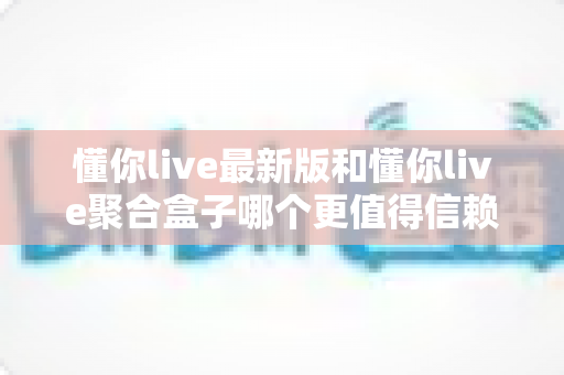 懂你live最新版和懂你live聚合盒子哪个更值得信赖？深度对比分析与选择指南