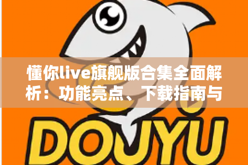 懂你live旗舰版合集全面解析：功能亮点、下载指南与使用技巧一文读懂