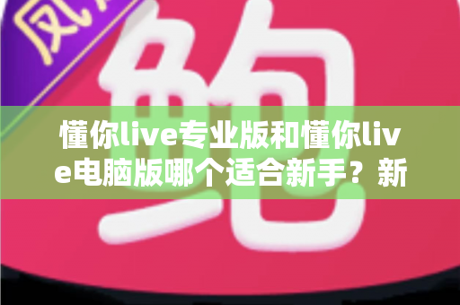 懂你live专业版和懂你live电脑版哪个适合新手？新手主播必看的全方位对比指南