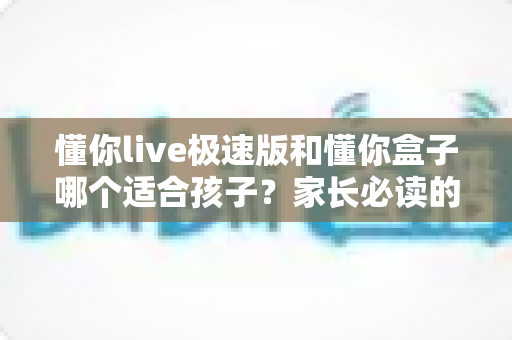 懂你live极速版和懂你盒子哪个适合孩子？家长必读的全方位选购对比指南