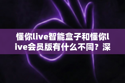 懂你live智能盒子和懂你live会员版有什么不同？深度对比解析帮你选对不踩坑