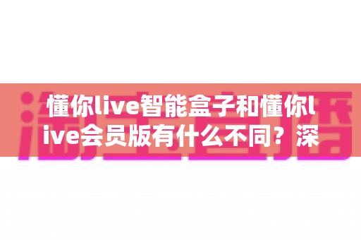 懂你live智能盒子和懂你live会员版有什么不同？深度对比解析帮你选对不踩坑