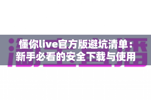 懂你live官方版避坑清单:新手必看的安全下载与使用全攻略 懂你live官方版避坑清单:新手必看的安全下载与使用全攻略