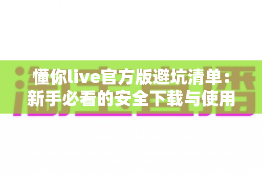 懂你live官方版避坑清单:新手必看的安全下载与使用全攻略 懂你live官方版避坑清单:新手必看的安全下载与使用全攻略