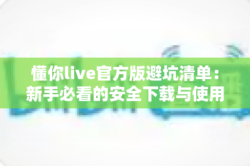 懂你live官方版避坑清单：新手必看的安全下载与使用全攻略