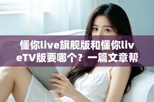懂你live旗舰版和懂你liveTV版要哪个?一篇文章帮你彻底搞懂两款版本怎么选 懂你live旗舰版和懂你liveTV版要哪个?一篇文章帮你彻底搞懂两款版本怎么选