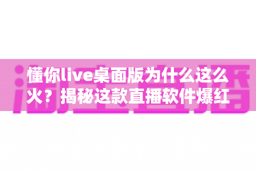 懂你live桌面版为什么这么火？揭秘这款直播软件爆红背后的真实原因
