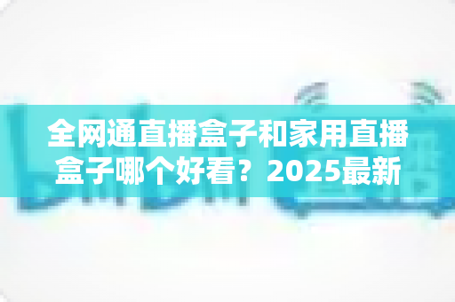 全网通直播盒子和家用直播盒子哪个好看？2025最新选购对比全解析，看完不踩坑！