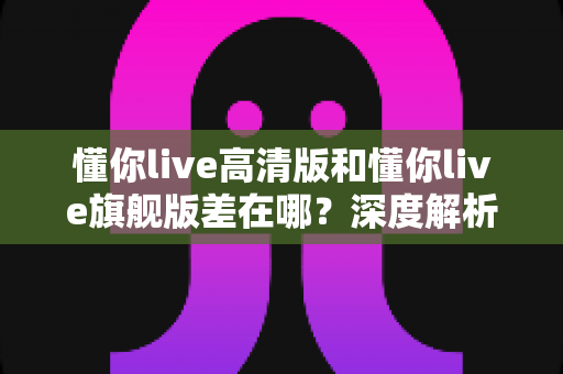 懂你live高清版和懂你live旗舰版差在哪?深度解析两大版本核心区别,帮你精准选购不踩坑 懂你live高清版和懂你live旗舰版差在哪?深度解析两大版本核心区别,帮你精准选购不踩坑