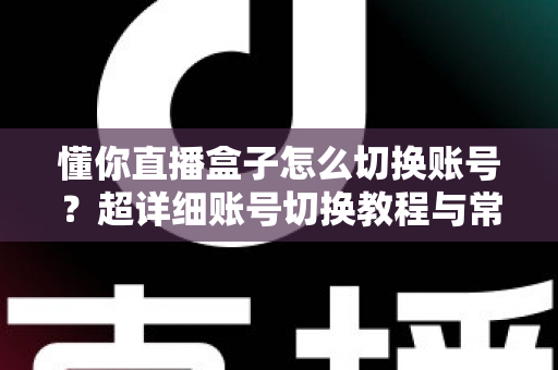 懂你直播盒子怎么切换账号？超详细账号切换教程与常见问题全解析