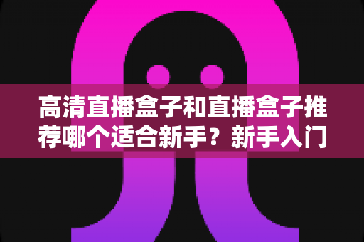 高清直播盒子和直播盒子推荐哪个适合新手？新手入门选购避坑全攻略一文看懂
