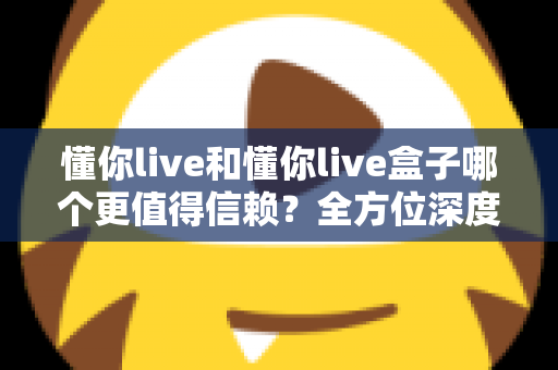 懂你live和懂你live盒子哪个更值得信赖？全方位深度对比与选购避坑指南