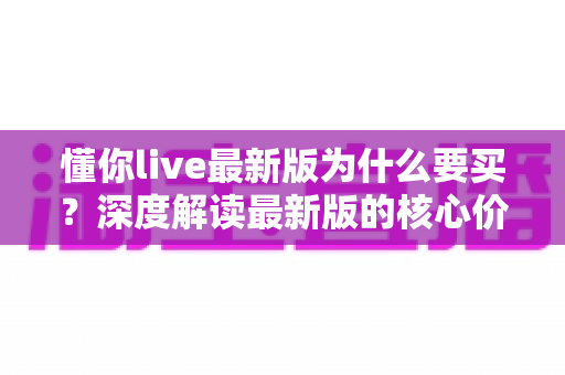 懂你live最新版为什么要买？深度解读最新版的核心价值、购买理由与避坑指南