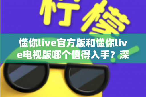 懂你live官方版和懂你live电视版哪个值得入手？深度对比评测助你做出明智选择