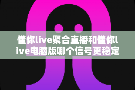 懂你live聚合直播和懂你live电脑版哪个信号更稳定?全面实测对比与稳定性优化指南 懂你live聚合直播和懂你live电脑版哪个信号更稳定?全面实测对比与稳定性优化指南