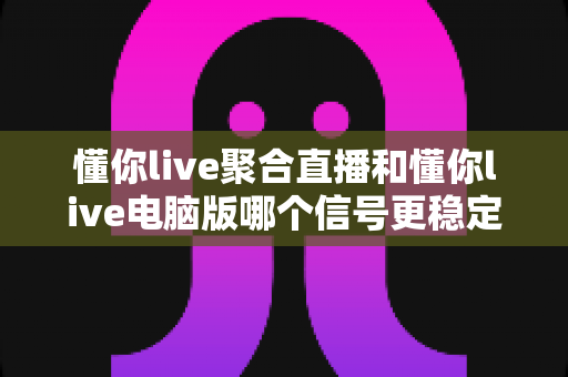 懂你live聚合直播和懂你live电脑版哪个信号更稳定?全面实测对比与稳定性优化指南 懂你live聚合直播和懂你live电脑版哪个信号更稳定?全面实测对比与稳定性优化指南