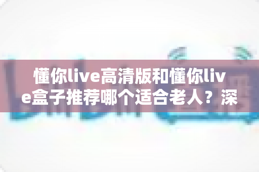 懂你live高清版和懂你live盒子推荐哪个适合老人？深度选购指南助您为长辈选对设备