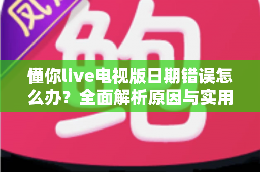懂你live电视版日期错误怎么办？全面解析原因与实用解决方案指南