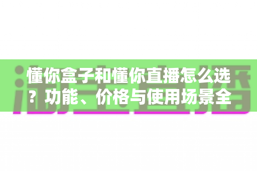 懂你盒子和懂你直播怎么选？功能、价格与使用场景全面对比指南