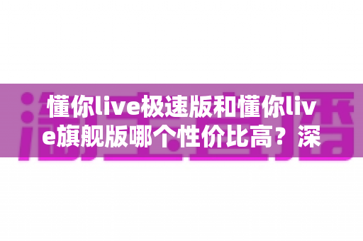 懂你live极速版和懂你live旗舰版哪个性价比高?深度对比评测帮你选对版本 懂你live极速版和懂你live旗舰版哪个性价比高?深度对比评测帮你选对版本