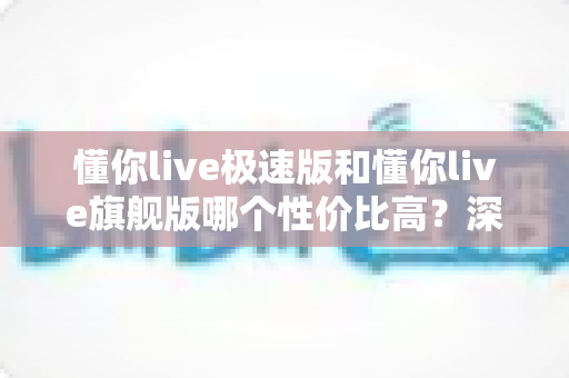 懂你live极速版和懂你live旗舰版哪个性价比高？深度对比评测帮你选对版本