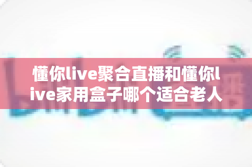 懂你live聚合直播和懂你live家用盒子哪个适合老人？全方位对比解析助您轻松选购