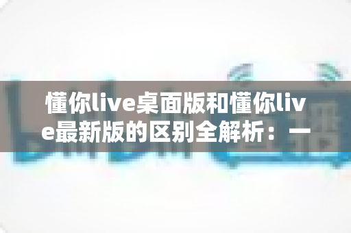 懂你live桌面版和懂你live最新版的区别全解析:一文读懂两大版本差异,帮你选对工具不踩坑 懂你live桌面版和懂你live最新版的区别全解析:一文读懂两大版本差异,帮你选对工具不踩坑