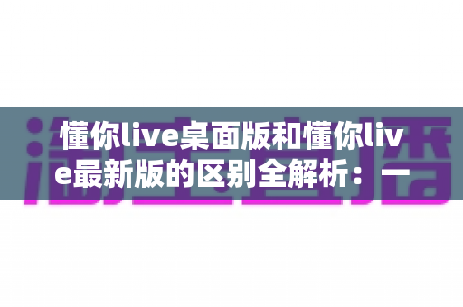 懂你live桌面版和懂你live最新版的区别全解析:一文读懂两大版本差异,帮你选对工具不踩坑 懂你live桌面版和懂你live最新版的区别全解析:一文读懂两大版本差异,帮你选对工具不踩坑