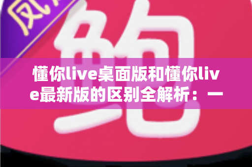 懂你live桌面版和懂你live最新版的区别全解析：一文读懂两大版本差异，帮你选对工具不踩坑
